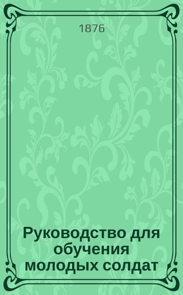 Руководство для обучения молодых солдат : Сост. на основании правил и программ, прилож. к приказу по войскам Вилен. воен. окр. 1875 г. за № 145, Ген. штаба кап. Мау