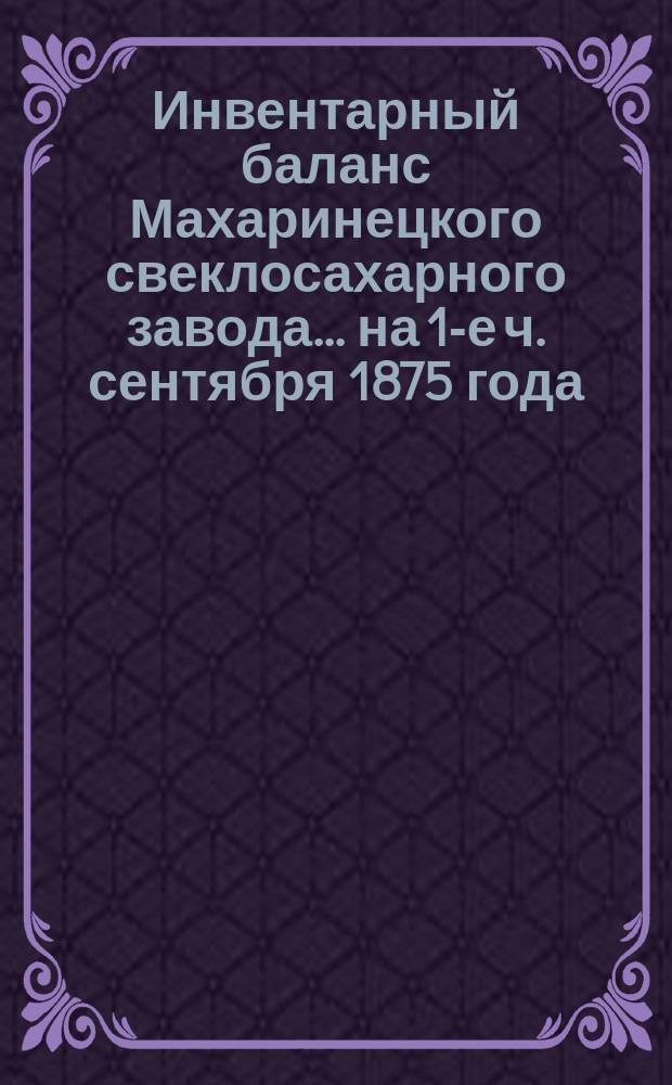 Инвентарный баланс Махаринецкого свеклосахарного завода... ... на 1-е ч. сентября 1875 года