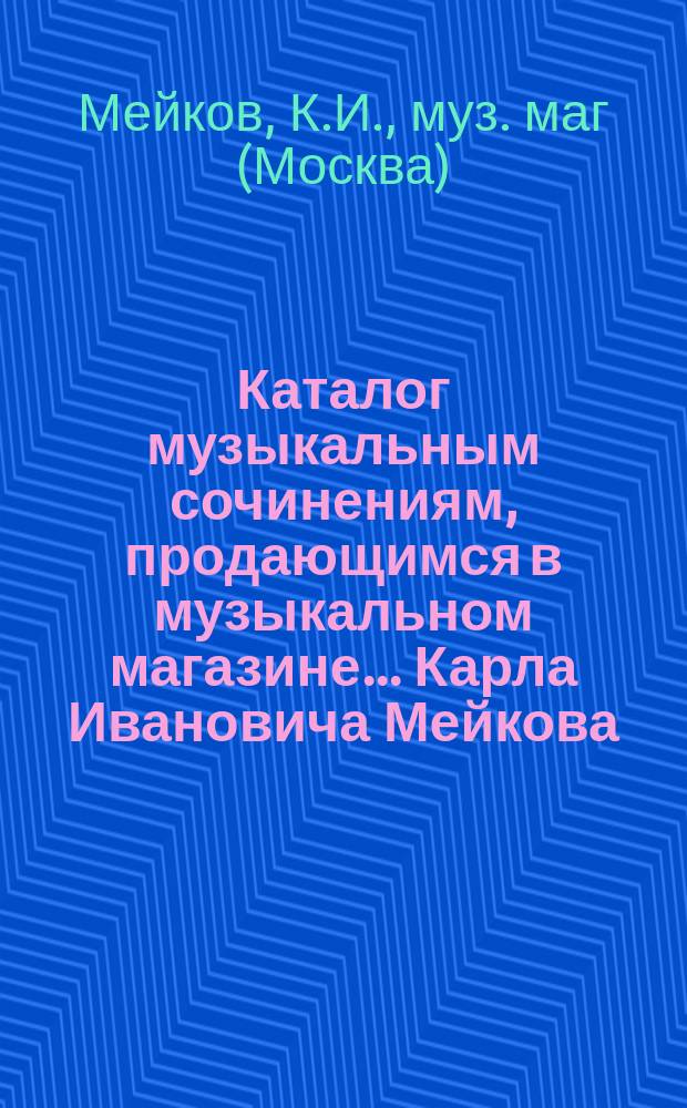 Каталог музыкальным сочинениям, продающимся в музыкальном магазине... Карла Ивановича Мейкова, бывшем Ленгольда и Грессера в Москве