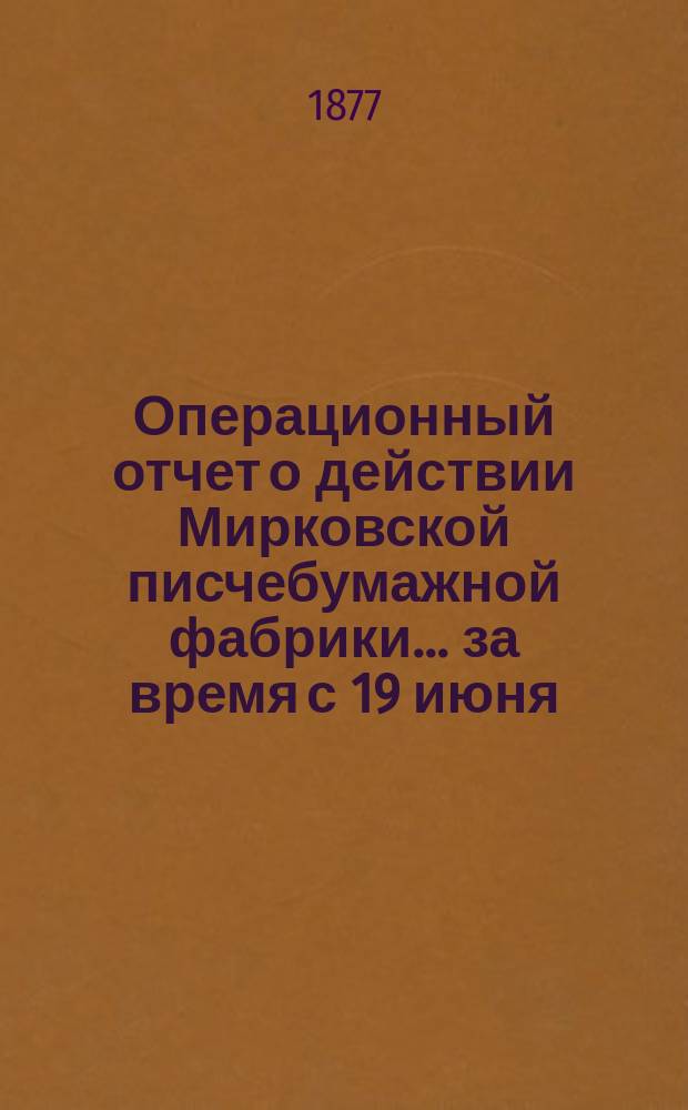 Операционный отчет о действии Мирковской писчебумажной фабрики... ... за время с 19 июня (1 июля) 1875 года по 18 июня (30 июня) 1876 года