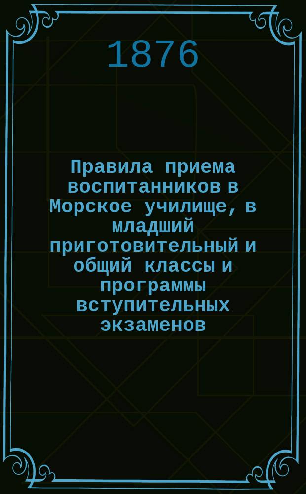 Правила приема воспитанников в Морское училище, в младший приготовительный и общий классы и программы вступительных экзаменов... ... в 1876 году