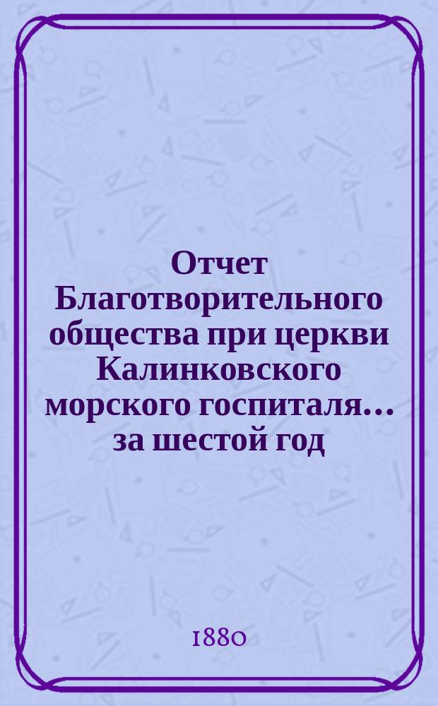 Отчет Благотворительного общества при церкви Калинковского морского госпиталя... ... за шестой год...