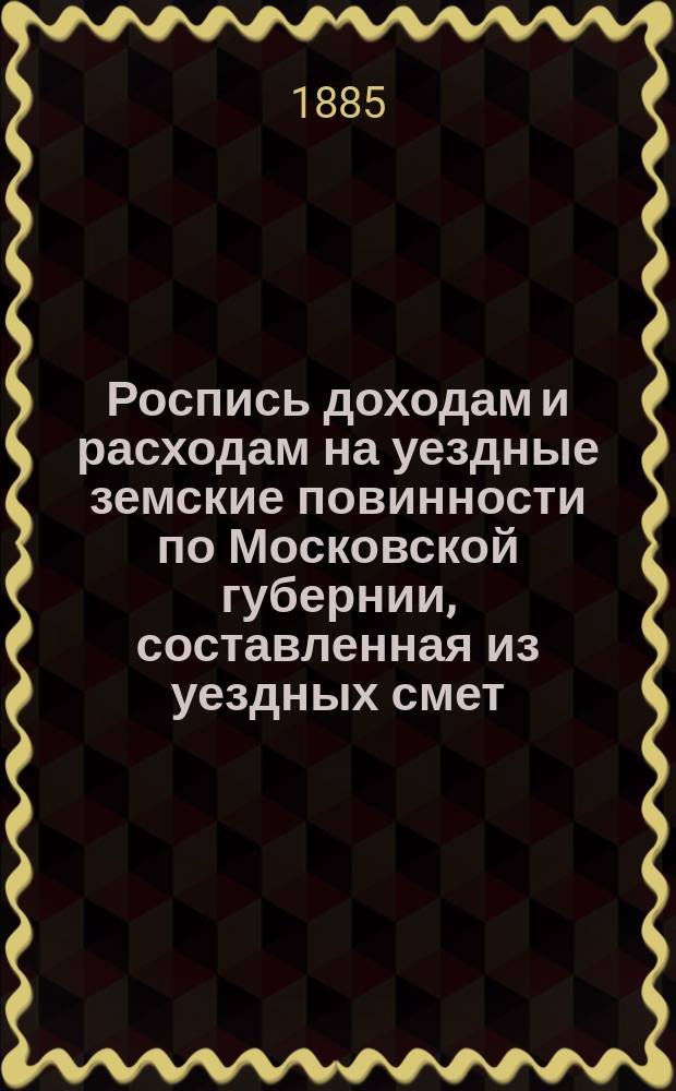 Роспись доходам и расходам на уездные земские повинности по Московской губернии, составленная из уездных смет... ... на 1884 г.