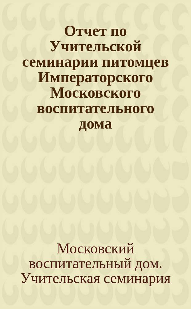 Отчет по Учительской семинарии питомцев Императорского Московского воспитательного дома...