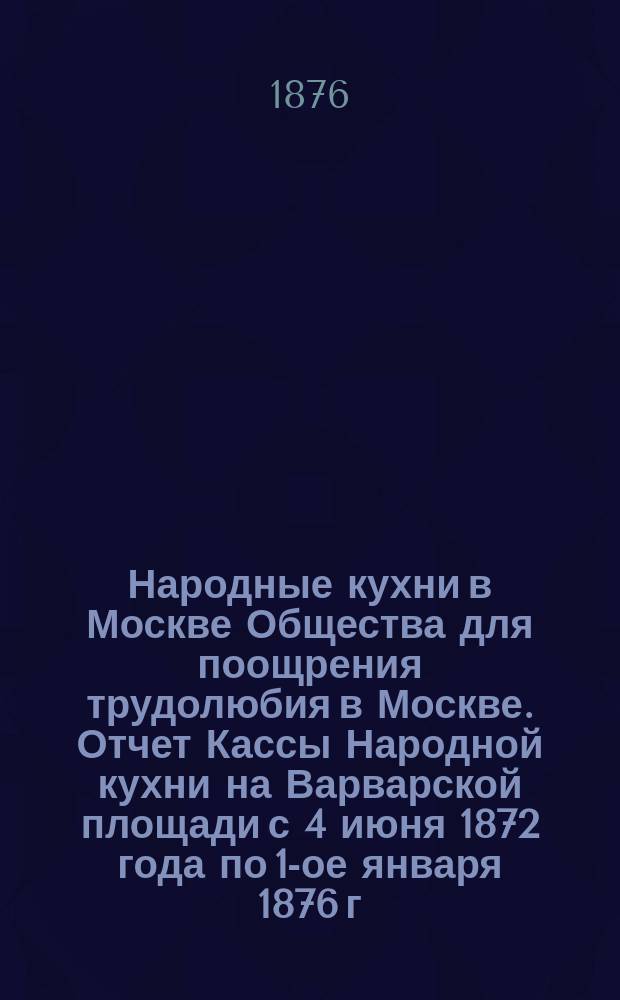 Народные кухни в Москве Общества для поощрения трудолюбия в Москве. Отчет Кассы Народной кухни на Варварской площади с 4 июня 1872 года по 1-ое января 1876 г.