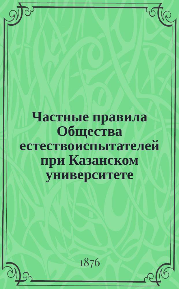 Частные правила Общества естествоиспытателей при Казанском университете : Сост. на основании § 18 Устава и утв. общим собр. в Заседании О-ва 23 янв. 1876 г