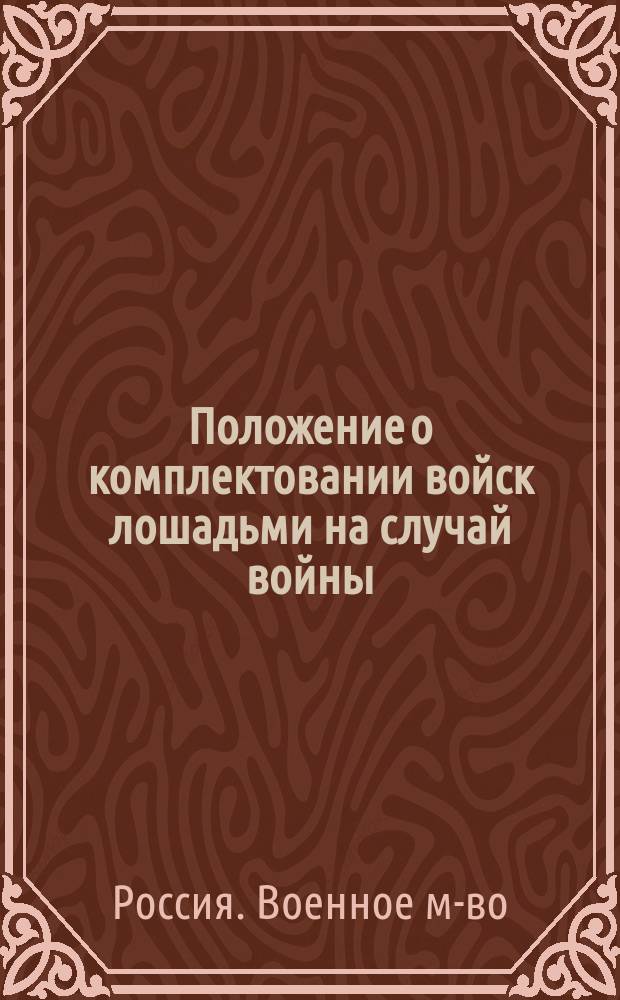 Положение о комплектовании войск лошадьми на случай войны; Мнение Государственного совета; Инструкции, разосланные для руководства при поставке, приеме и препровождении лошадей к войне