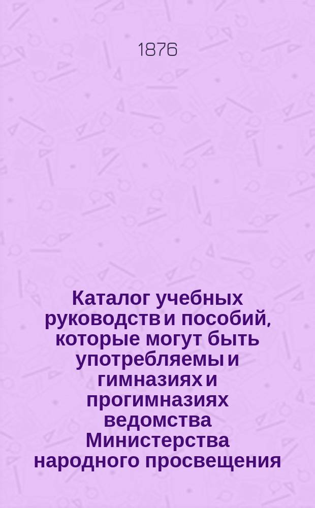 Каталог учебных руководств и пособий, которые могут быть употребляемы и гимназиях и прогимназиях ведомства Министерства народного просвещения