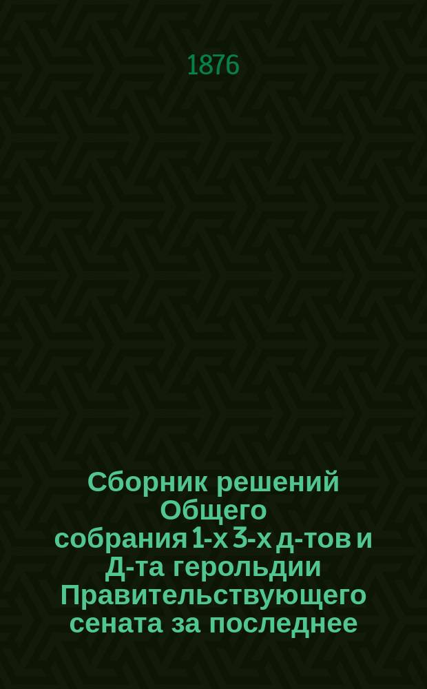Сборник решений Общего собрания 1-х 3-х д-тов и Д-та герольдии Правительствующего сената за последнее (1864-1875 гг.) одиннадцатилетие : Т. 1-. Т. 1
