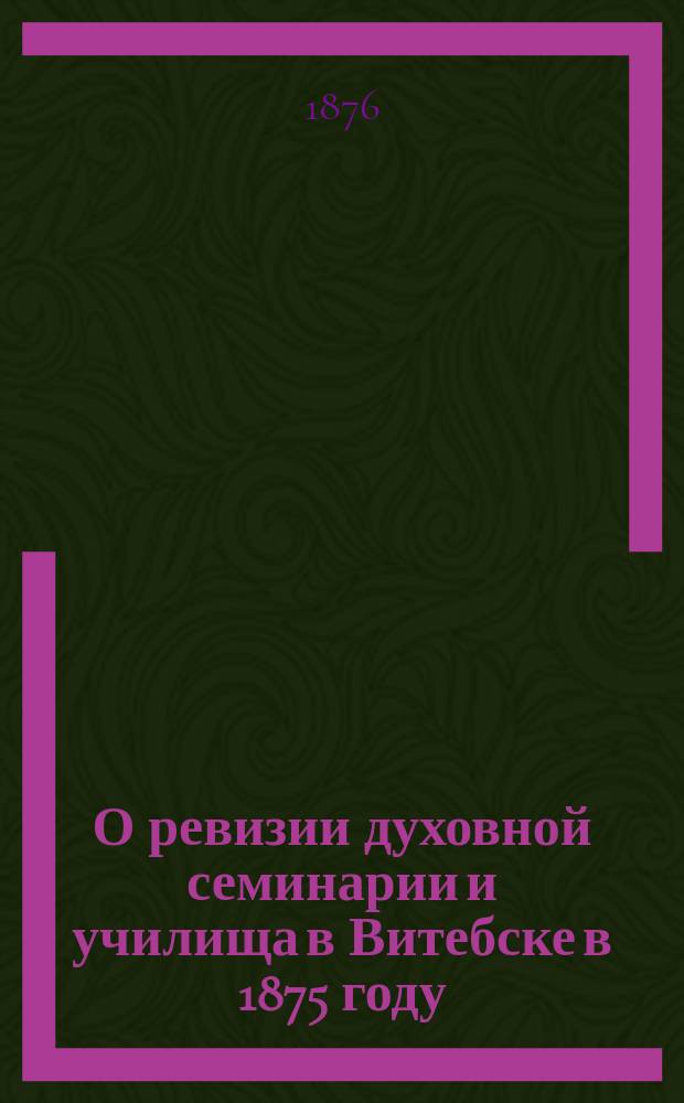 О ревизии духовной семинарии и училища в Витебске в 1875 году : Отчет