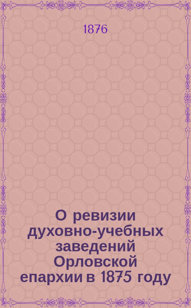О ревизии духовно-учебных заведений Орловской епархии в 1875 году : Отчет