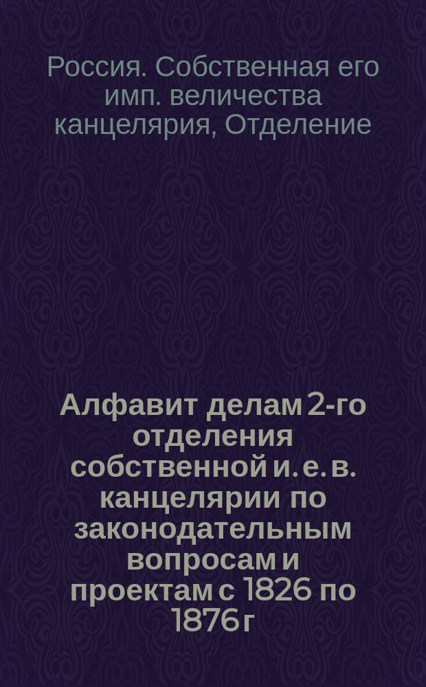 Алфавит делам 2-го отделения собственной и. е. в. канцелярии по законодательным вопросам и проектам с 1826 по 1876 г. : Т. 1-
