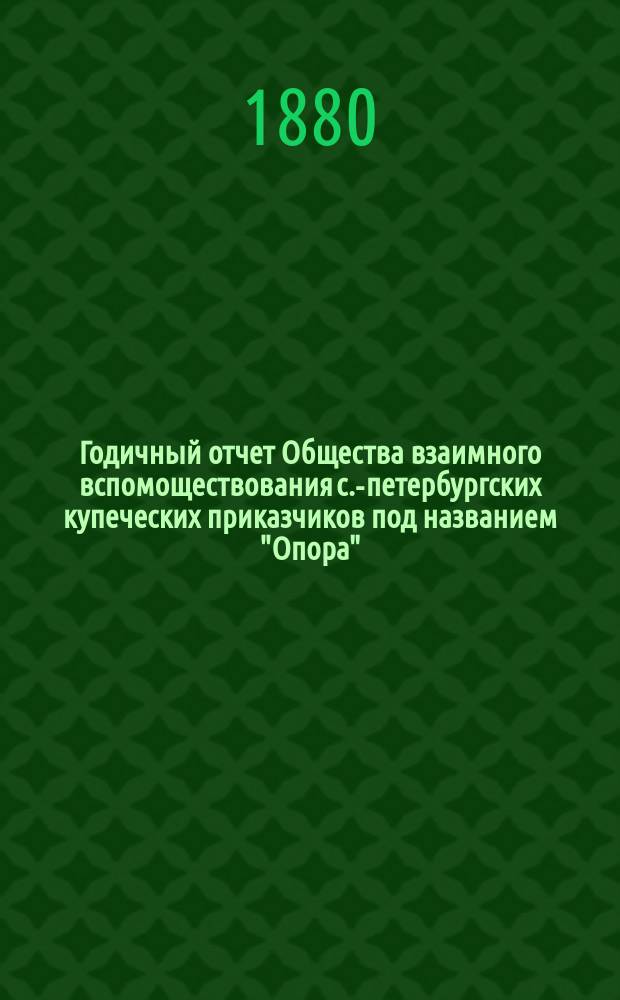 ... Годичный отчет Общества взаимного вспомоществования с.-петербургских купеческих приказчиков под названием "Опора"... Пятый... за время с 1 октября 1879 по 30 сентября 1880 г.