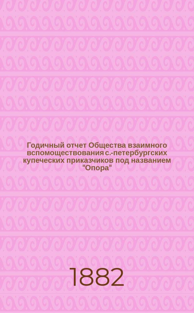 ... Годичный отчет Общества взаимного вспомоществования с.-петербургских купеческих приказчиков под названием "Опора"... Седьмой... за время с 1 октября 1881 г. по 31 июля 1882 г.