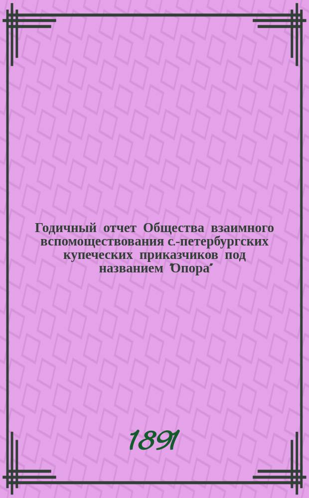 ... Годичный отчет Общества взаимного вспомоществования с.-петербургских купеческих приказчиков под названием "Опора"... Шестнадцатый... за время с 1 августа 1890 г. по 31 июля 1891 г.