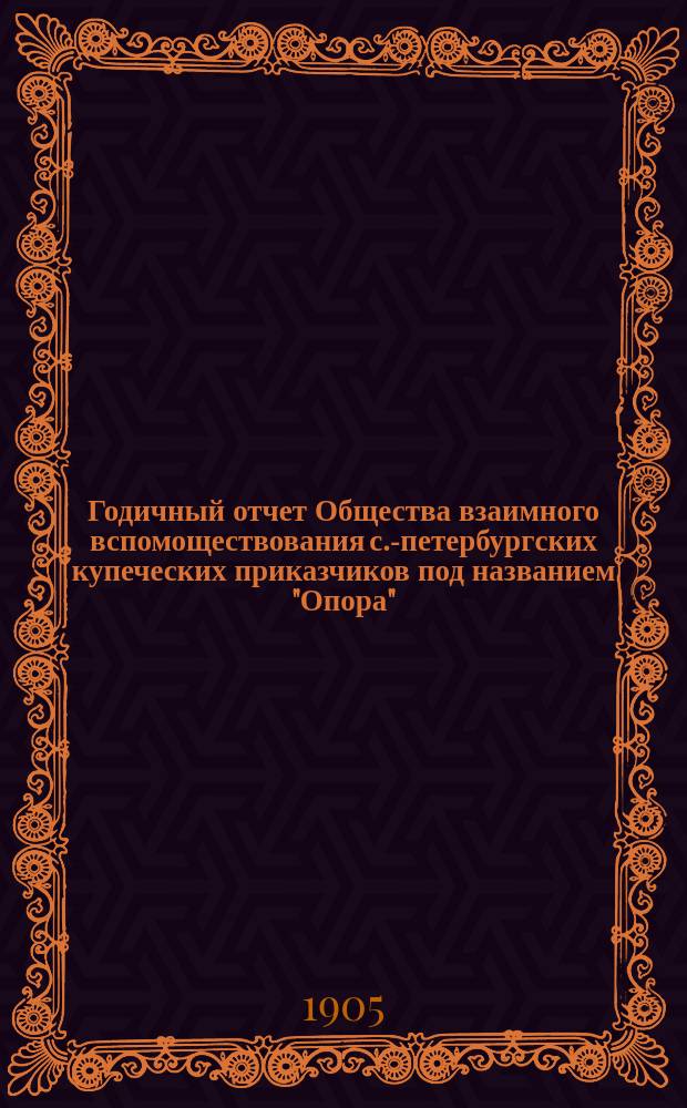 ... Годичный отчет Общества взаимного вспомоществования с.-петербургских купеческих приказчиков под названием "Опора"... Тридцатый... за время с 1 января 1904 года по 31 декабря 1904 года
