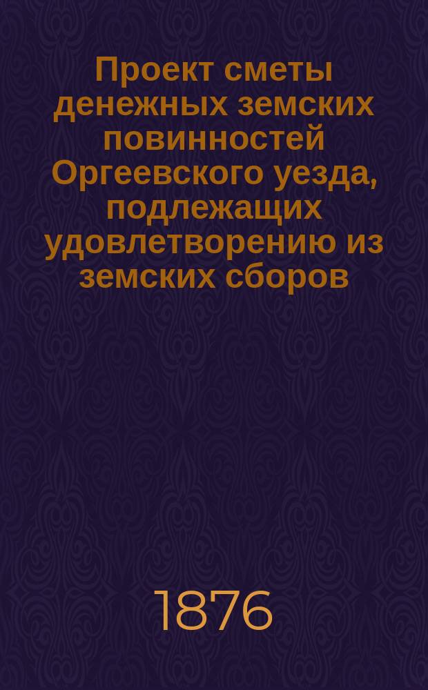 Проект сметы денежных земских повинностей Оргеевского уезда, подлежащих удовлетворению из земских сборов... ... на 1876 год