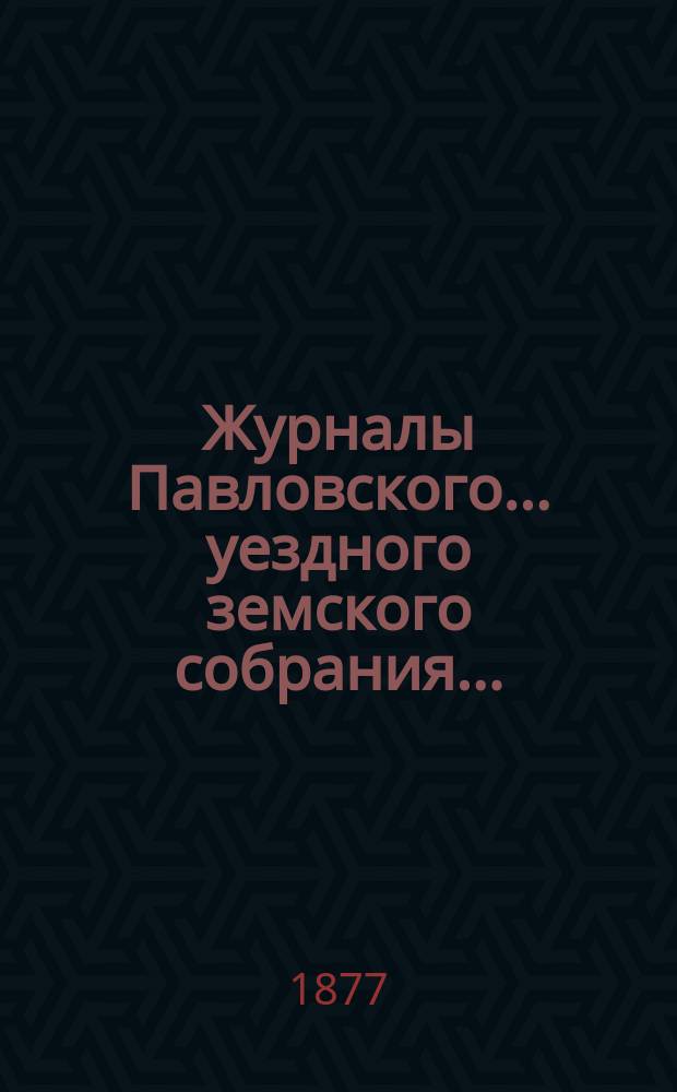 Журналы Павловского ... уездного земского собрания.. : С докладами. очередного ... сессии 1876 года и чрезвычайного январской сессии 1877 года