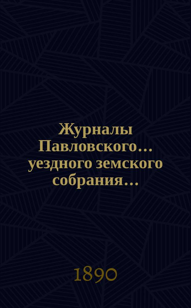 Журналы Павловского ... уездного земского собрания.. : С докладами. очередного ... сессии 1889 года и экстренного на 2-е августа того же года