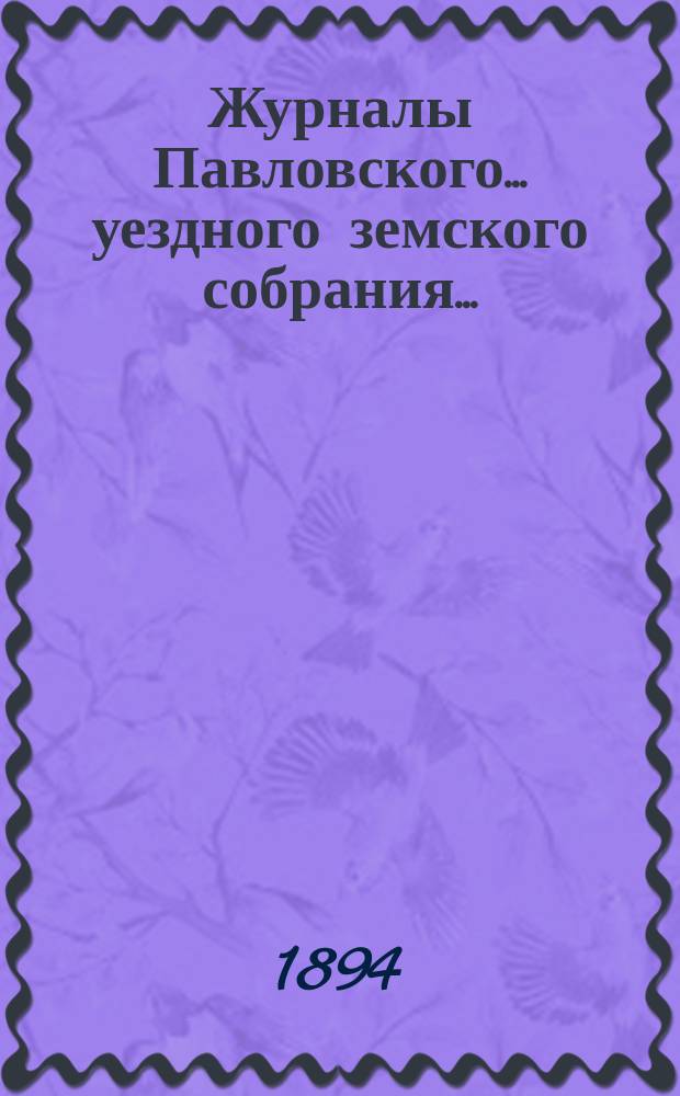 Журналы Павловского ... уездного земского собрания.. : С докладами. очередного ... сессии 1893 года и чрезвычайного