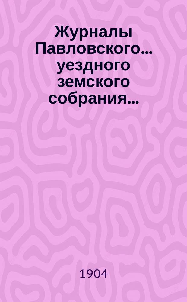 Журналы Павловского ... уездного земского собрания.. : С докладами. очередной сессии 1903 года и чрезвычайного заседания 22 марта 1904 года