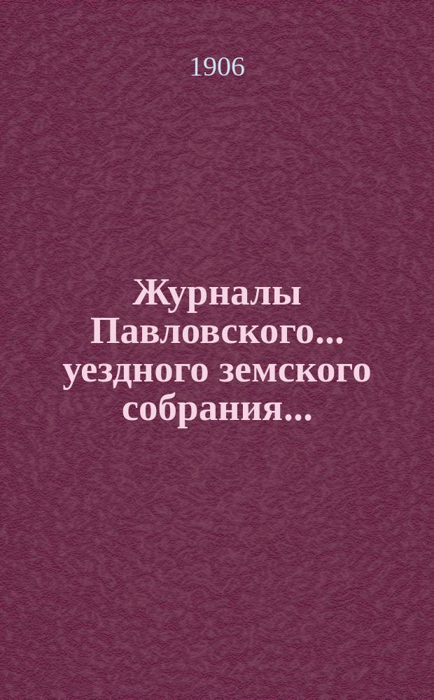 Журналы Павловского ... уездного земского собрания.. : С докладами. [очередной сессии] за 1905 год ... [и чрезвычайного собрания 10 августа 1905 года]