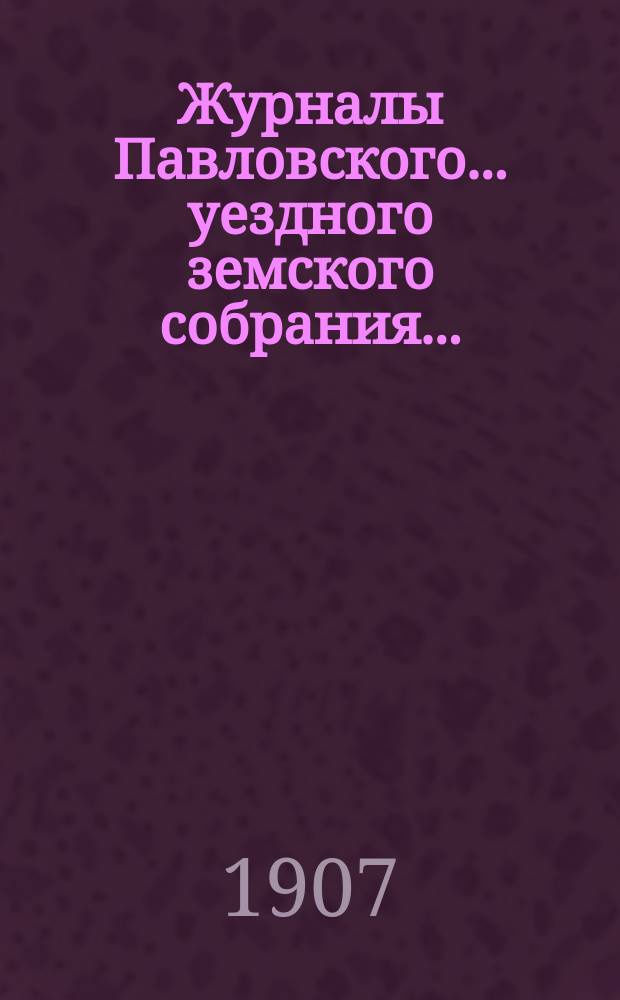Журналы Павловского ... уездного земского собрания.. : С докладами. [очередной сессии] за 1906 год ... и чрезвычайного собрания 12 января и 10 июля 1906 года