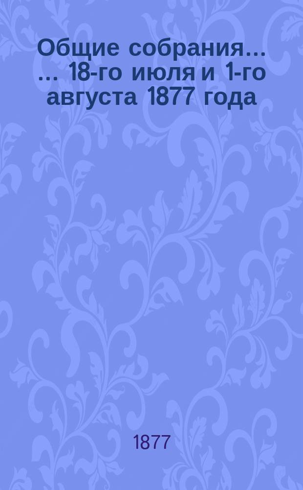 Общие собрания ... ... 18-го июля и 1-го августа 1877 года