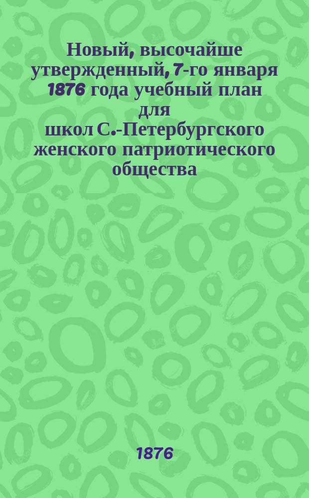 Новый, высочайше утвержденный, 7-го января 1876 года учебный план для школ С.-Петербургского женского патриотического общества