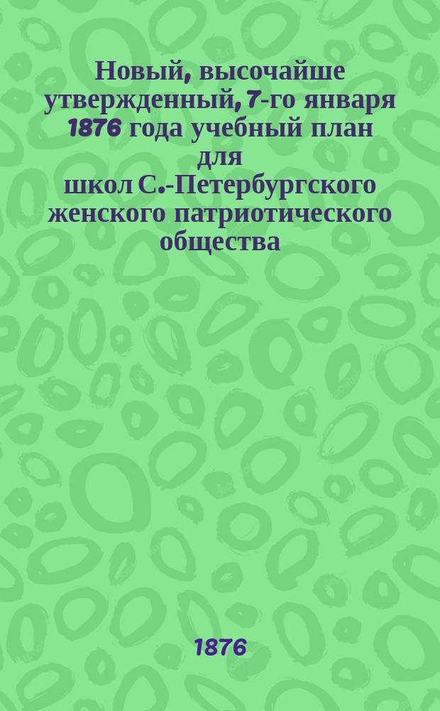 Новый, высочайше утвержденный, 7-го января 1876 года учебный план для школ С.-Петербургского женского патриотического общества