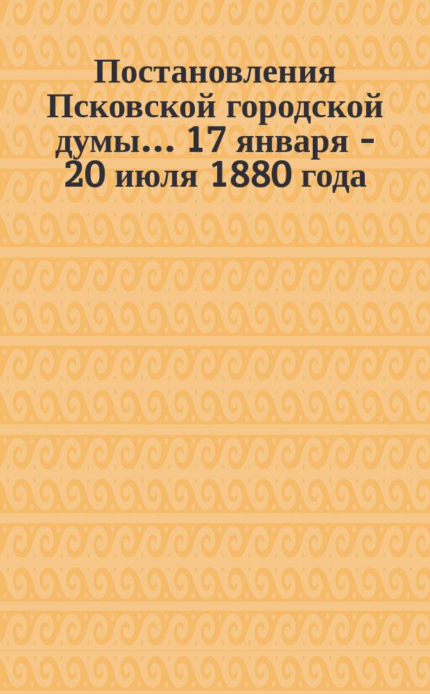 Постановления Псковской городской думы... 17 января - 20 июля 1880 года