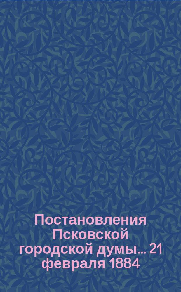 Постановления Псковской городской думы... 21 февраля 1884