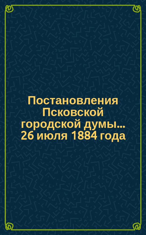 Постановления Псковской городской думы... 26 июля 1884 года