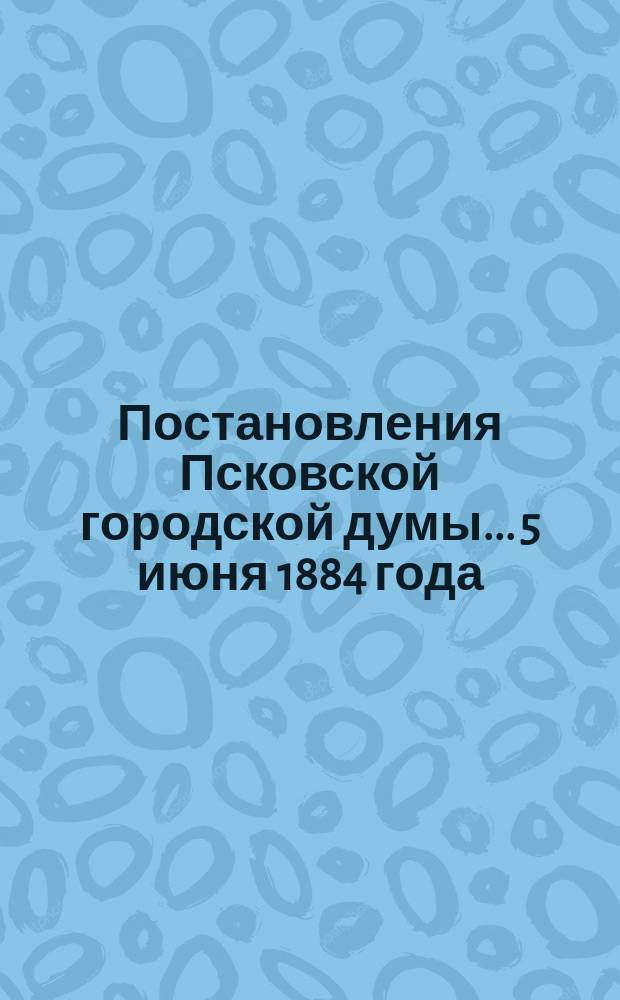Постановления Псковской городской думы... 5 июня 1884 года