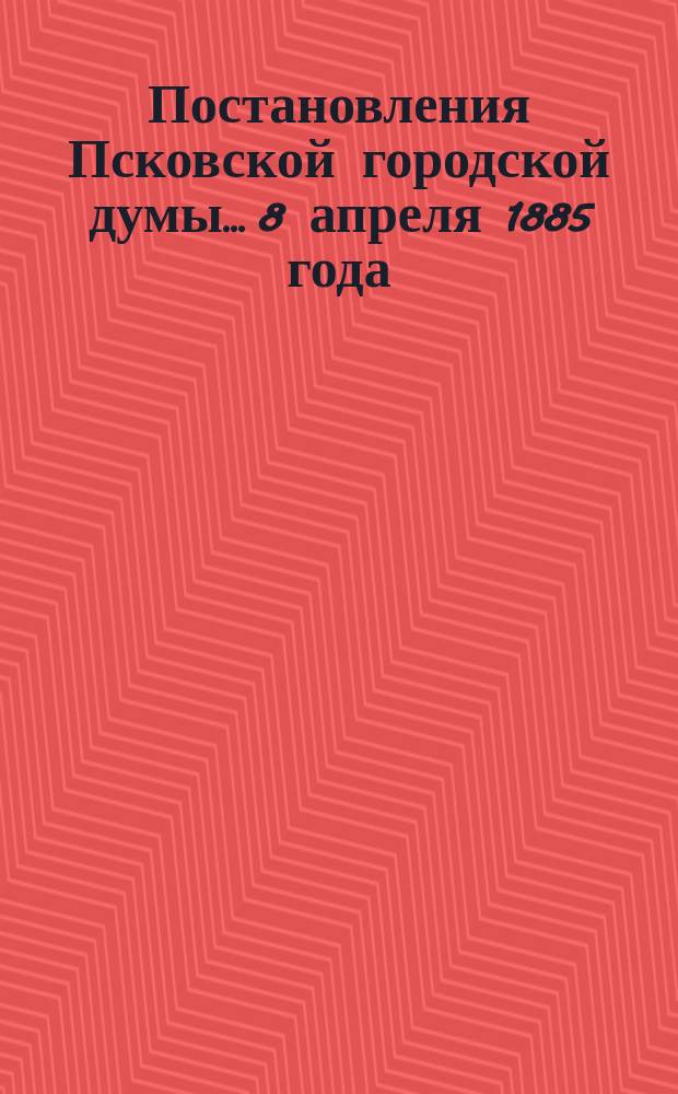 Постановления Псковской городской думы... 8 апреля 1885 года