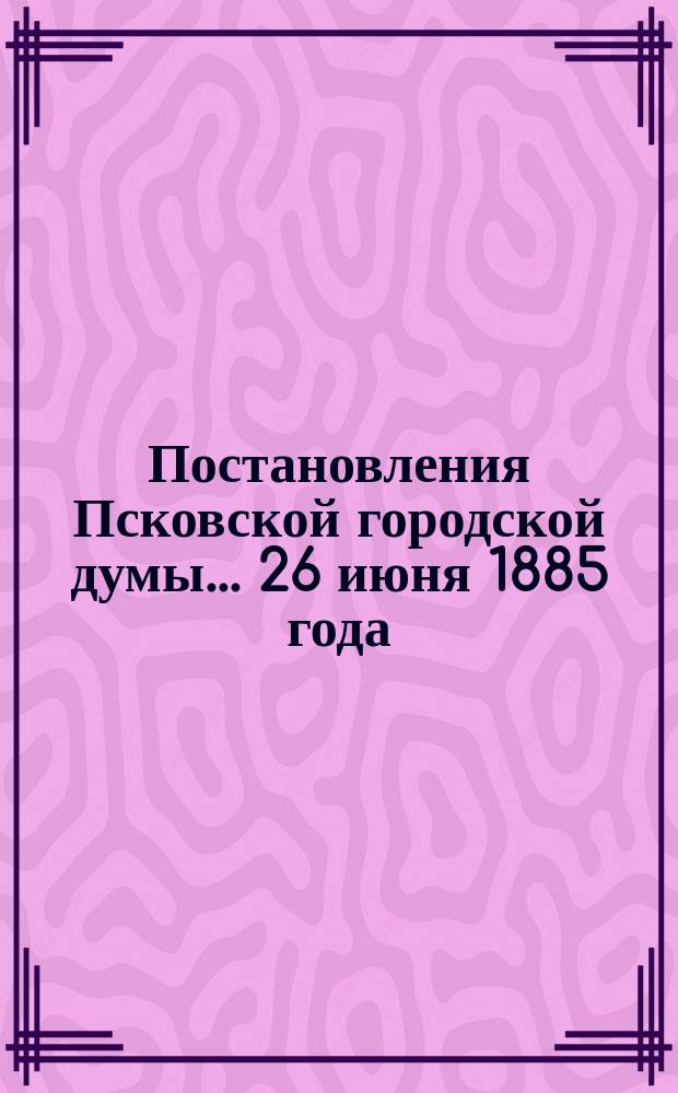 Постановления Псковской городской думы... 26 июня 1885 года