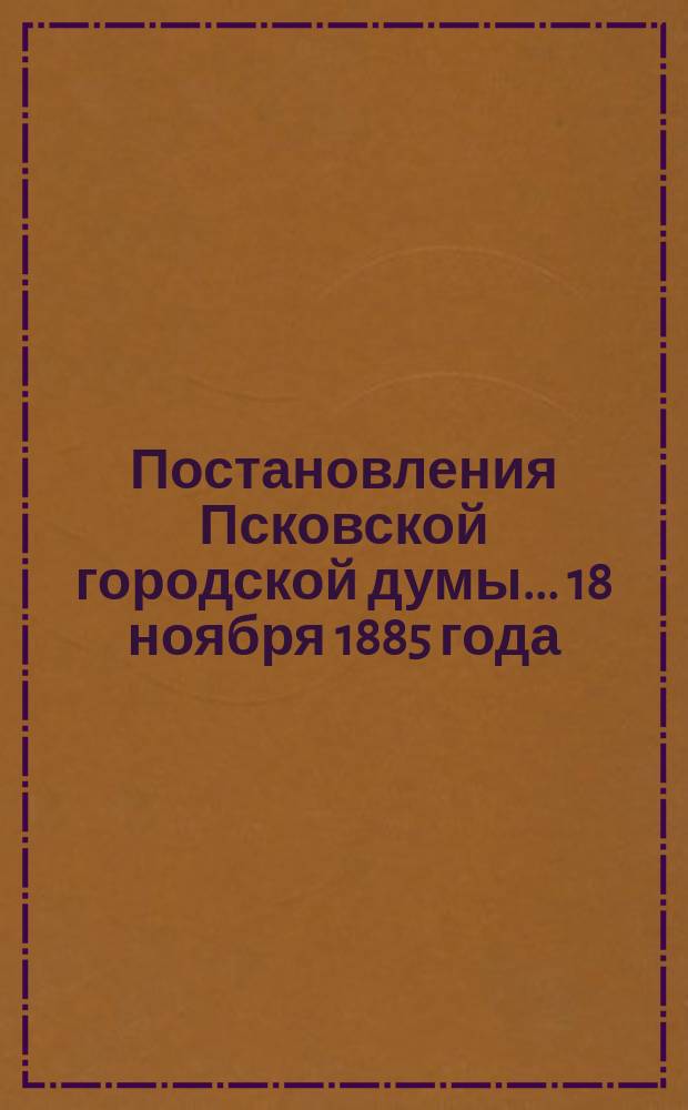 Постановления Псковской городской думы... 18 ноября 1885 года