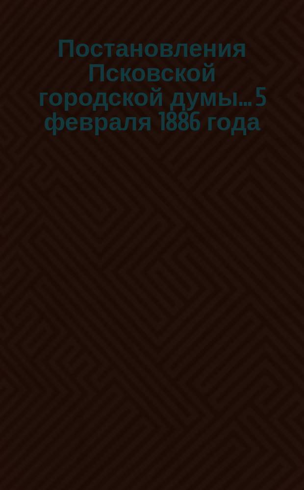 Постановления Псковской городской думы... 5 февраля 1886 года