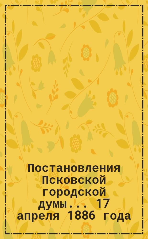 Постановления Псковской городской думы... 17 апреля 1886 года