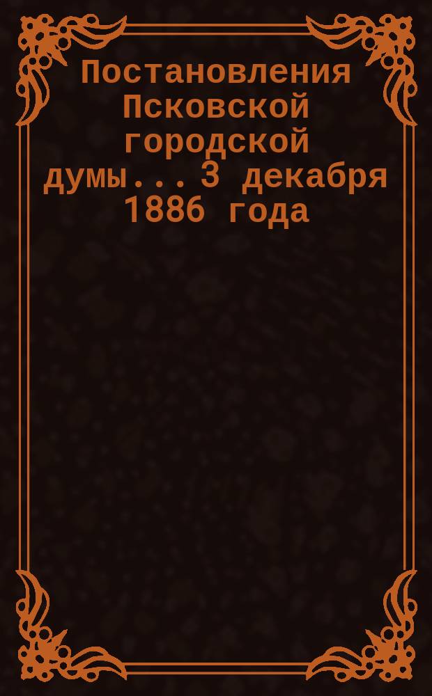Постановления Псковской городской думы... 3 декабря 1886 года