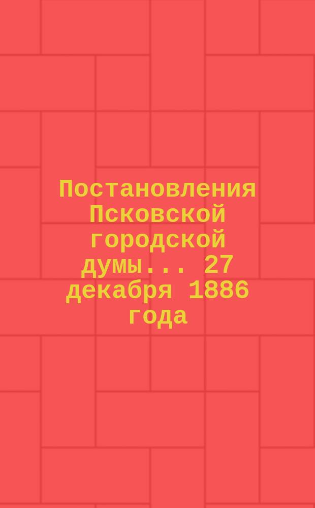 Постановления Псковской городской думы... 27 декабря 1886 года