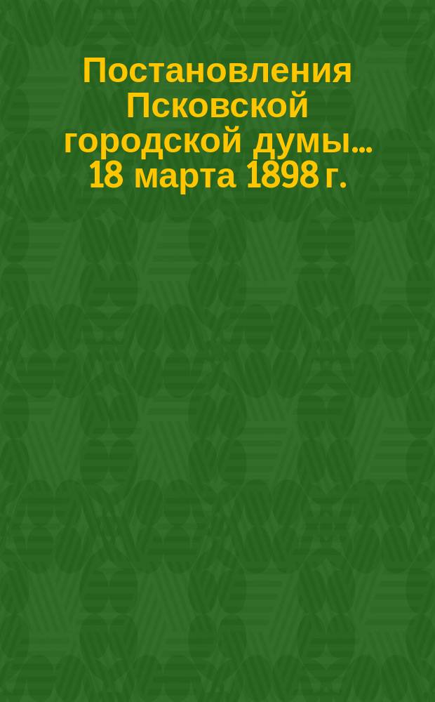 Постановления Псковской городской думы... 18 марта 1898 г.