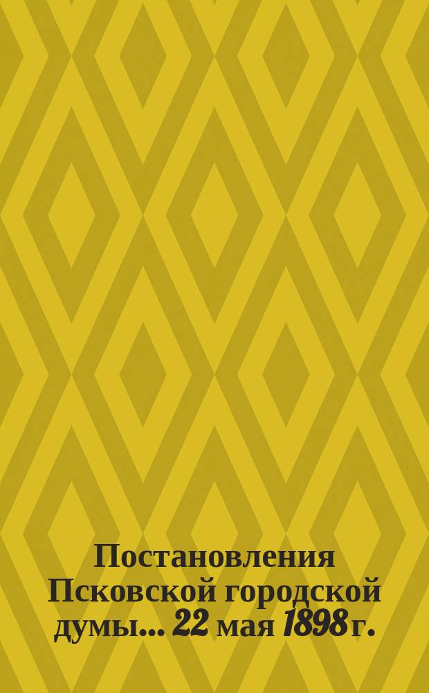 Постановления Псковской городской думы... 22 мая 1898 г.