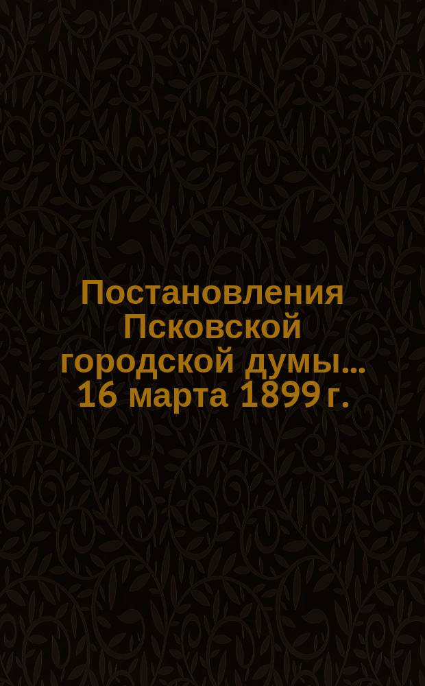 Постановления Псковской городской думы... 16 марта 1899 г.