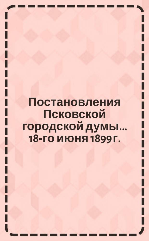 Постановления Псковской городской думы... 18-го июня 1899 г.