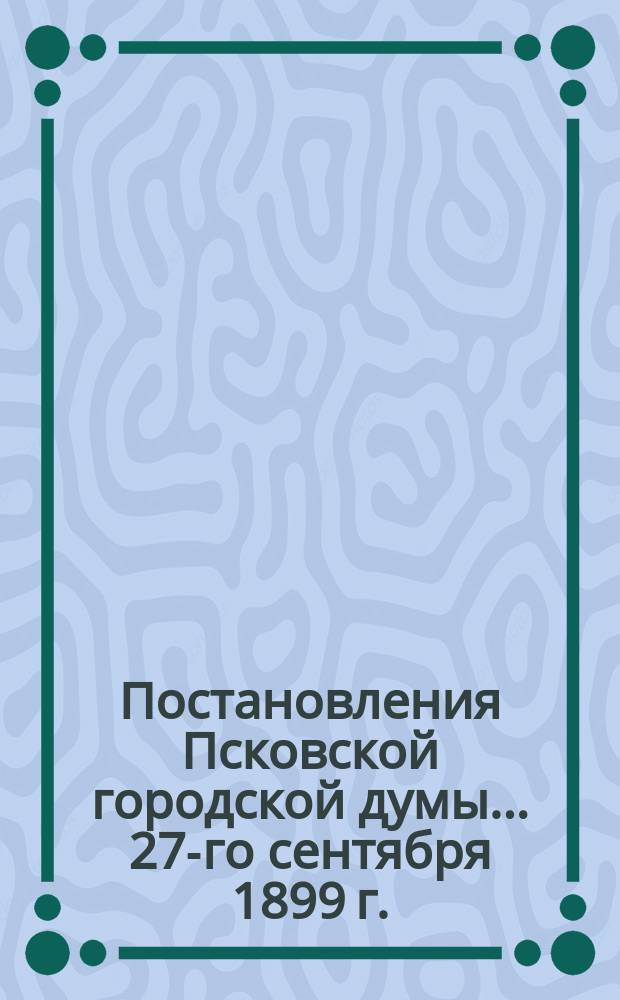 Постановления Псковской городской думы... 27-го сентября 1899 г.