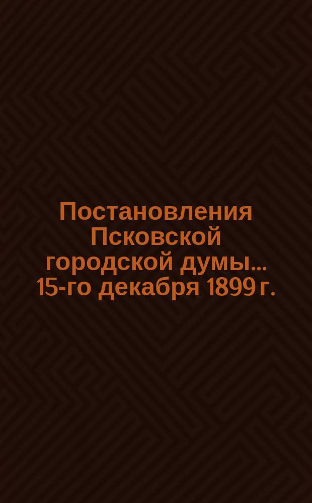 Постановления Псковской городской думы... 15-го декабря 1899 г.