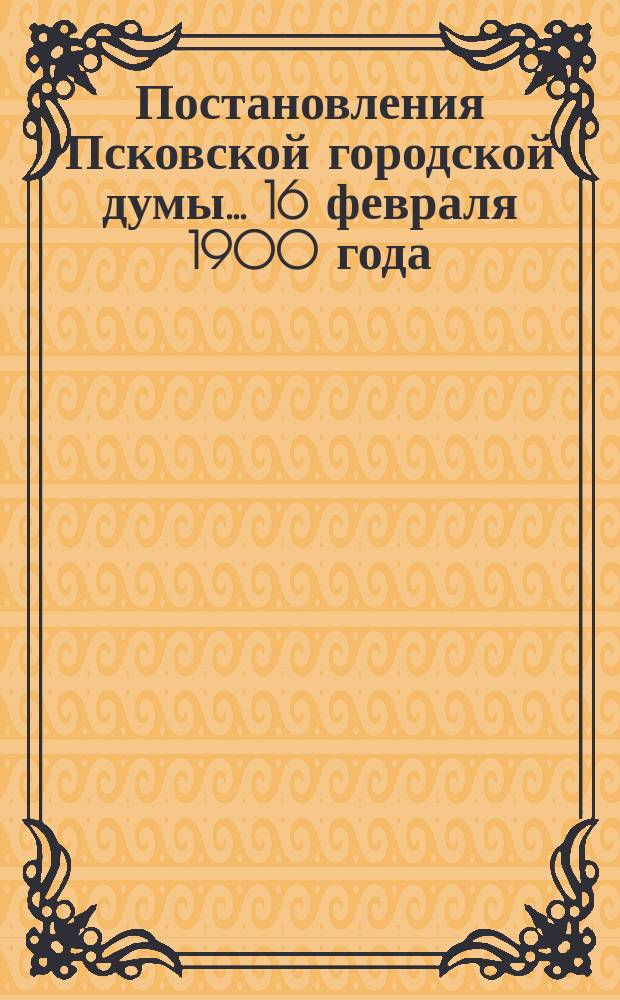 Постановления Псковской городской думы... 16 февраля 1900 года