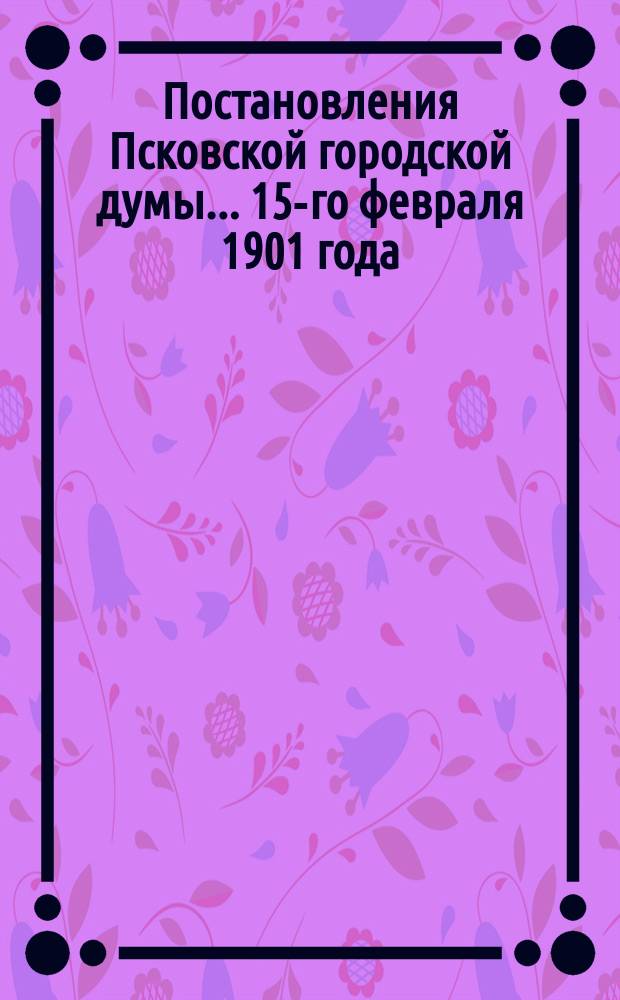 Постановления Псковской городской думы... 15-го февраля 1901 года