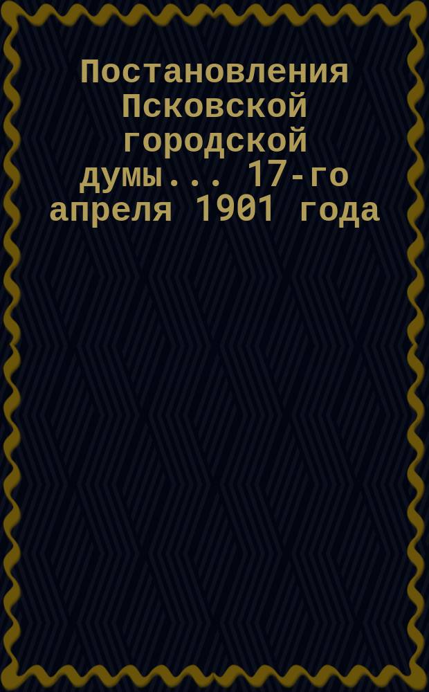 Постановления Псковской городской думы... 17-го апреля 1901 года